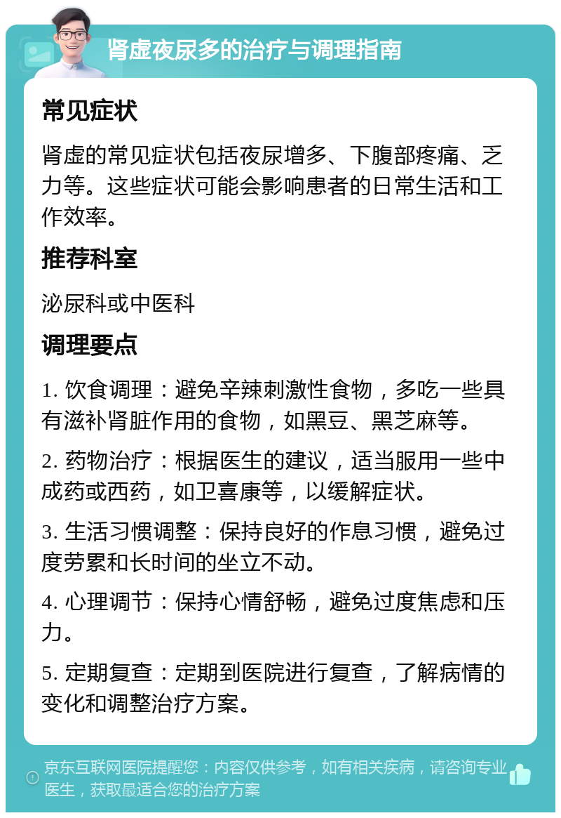 肾虚夜尿多的治疗与调理指南 常见症状 肾虚的常见症状包括夜尿增多、下腹部疼痛、乏力等。这些症状可能会影响患者的日常生活和工作效率。 推荐科室 泌尿科或中医科 调理要点 1. 饮食调理：避免辛辣刺激性食物，多吃一些具有滋补肾脏作用的食物，如黑豆、黑芝麻等。 2. 药物治疗：根据医生的建议，适当服用一些中成药或西药，如卫喜康等，以缓解症状。 3. 生活习惯调整：保持良好的作息习惯，避免过度劳累和长时间的坐立不动。 4. 心理调节：保持心情舒畅，避免过度焦虑和压力。 5. 定期复查：定期到医院进行复查，了解病情的变化和调整治疗方案。