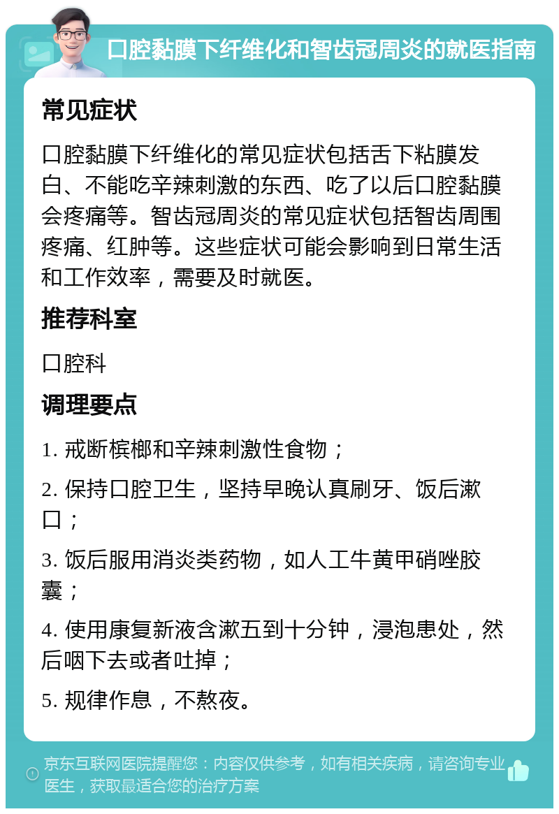 口腔黏膜下纤维化和智齿冠周炎的就医指南 常见症状 口腔黏膜下纤维化的常见症状包括舌下粘膜发白、不能吃辛辣刺激的东西、吃了以后口腔黏膜会疼痛等。智齿冠周炎的常见症状包括智齿周围疼痛、红肿等。这些症状可能会影响到日常生活和工作效率，需要及时就医。 推荐科室 口腔科 调理要点 1. 戒断槟榔和辛辣刺激性食物； 2. 保持口腔卫生，坚持早晚认真刷牙、饭后漱口； 3. 饭后服用消炎类药物，如人工牛黄甲硝唑胶囊； 4. 使用康复新液含漱五到十分钟，浸泡患处，然后咽下去或者吐掉； 5. 规律作息，不熬夜。