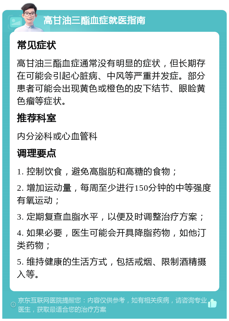 高甘油三酯血症就医指南 常见症状 高甘油三酯血症通常没有明显的症状，但长期存在可能会引起心脏病、中风等严重并发症。部分患者可能会出现黄色或橙色的皮下结节、眼睑黄色瘤等症状。 推荐科室 内分泌科或心血管科 调理要点 1. 控制饮食，避免高脂肪和高糖的食物； 2. 增加运动量，每周至少进行150分钟的中等强度有氧运动； 3. 定期复查血脂水平，以便及时调整治疗方案； 4. 如果必要，医生可能会开具降脂药物，如他汀类药物； 5. 维持健康的生活方式，包括戒烟、限制酒精摄入等。