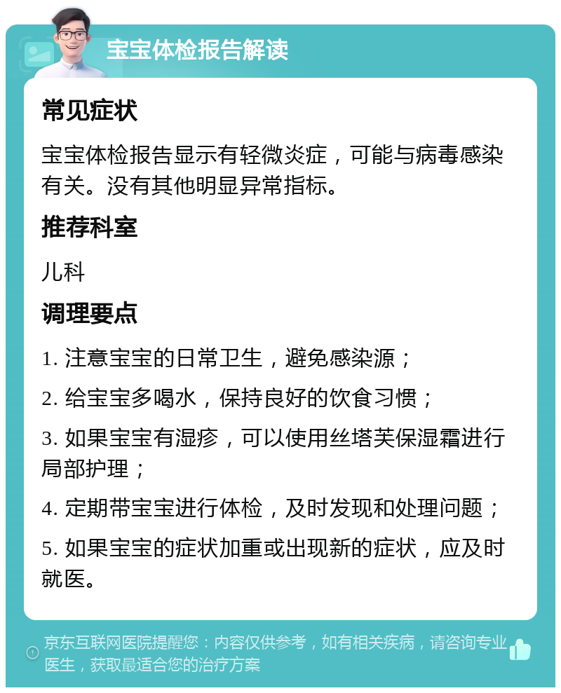 宝宝体检报告解读 常见症状 宝宝体检报告显示有轻微炎症，可能与病毒感染有关。没有其他明显异常指标。 推荐科室 儿科 调理要点 1. 注意宝宝的日常卫生，避免感染源； 2. 给宝宝多喝水，保持良好的饮食习惯； 3. 如果宝宝有湿疹，可以使用丝塔芙保湿霜进行局部护理； 4. 定期带宝宝进行体检，及时发现和处理问题； 5. 如果宝宝的症状加重或出现新的症状，应及时就医。