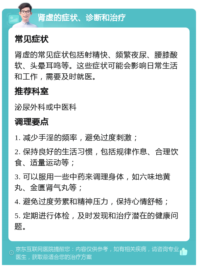 肾虚的症状、诊断和治疗 常见症状 肾虚的常见症状包括射精快、频繁夜尿、腰膝酸软、头晕耳鸣等。这些症状可能会影响日常生活和工作，需要及时就医。 推荐科室 泌尿外科或中医科 调理要点 1. 减少手淫的频率，避免过度刺激； 2. 保持良好的生活习惯，包括规律作息、合理饮食、适量运动等； 3. 可以服用一些中药来调理身体，如六味地黄丸、金匮肾气丸等； 4. 避免过度劳累和精神压力，保持心情舒畅； 5. 定期进行体检，及时发现和治疗潜在的健康问题。