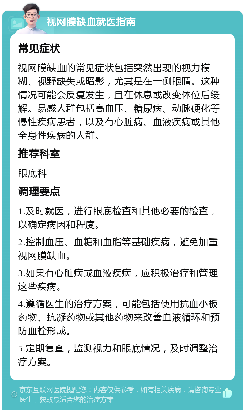 视网膜缺血就医指南 常见症状 视网膜缺血的常见症状包括突然出现的视力模糊、视野缺失或暗影，尤其是在一侧眼睛。这种情况可能会反复发生，且在休息或改变体位后缓解。易感人群包括高血压、糖尿病、动脉硬化等慢性疾病患者，以及有心脏病、血液疾病或其他全身性疾病的人群。 推荐科室 眼底科 调理要点 1.及时就医，进行眼底检查和其他必要的检查，以确定病因和程度。 2.控制血压、血糖和血脂等基础疾病，避免加重视网膜缺血。 3.如果有心脏病或血液疾病，应积极治疗和管理这些疾病。 4.遵循医生的治疗方案，可能包括使用抗血小板药物、抗凝药物或其他药物来改善血液循环和预防血栓形成。 5.定期复查，监测视力和眼底情况，及时调整治疗方案。