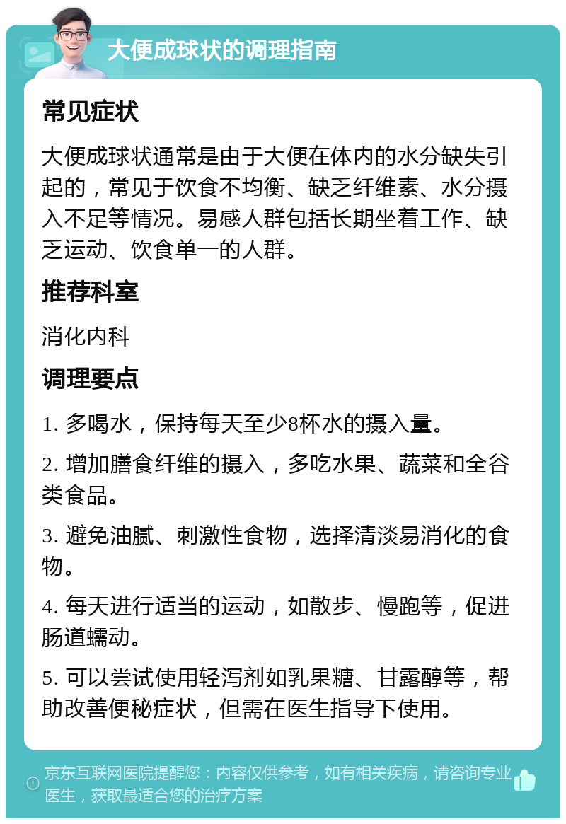 大便成球状的调理指南 常见症状 大便成球状通常是由于大便在体内的水分缺失引起的，常见于饮食不均衡、缺乏纤维素、水分摄入不足等情况。易感人群包括长期坐着工作、缺乏运动、饮食单一的人群。 推荐科室 消化内科 调理要点 1. 多喝水，保持每天至少8杯水的摄入量。 2. 增加膳食纤维的摄入，多吃水果、蔬菜和全谷类食品。 3. 避免油腻、刺激性食物，选择清淡易消化的食物。 4. 每天进行适当的运动，如散步、慢跑等，促进肠道蠕动。 5. 可以尝试使用轻泻剂如乳果糖、甘露醇等，帮助改善便秘症状，但需在医生指导下使用。