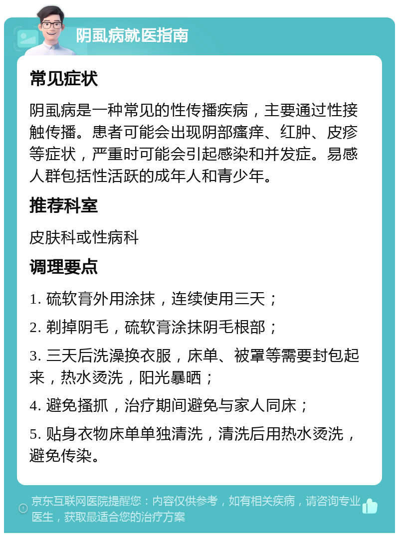 阴虱病就医指南 常见症状 阴虱病是一种常见的性传播疾病，主要通过性接触传播。患者可能会出现阴部瘙痒、红肿、皮疹等症状，严重时可能会引起感染和并发症。易感人群包括性活跃的成年人和青少年。 推荐科室 皮肤科或性病科 调理要点 1. 硫软膏外用涂抹，连续使用三天； 2. 剃掉阴毛，硫软膏涂抹阴毛根部； 3. 三天后洗澡换衣服，床单、被罩等需要封包起来，热水烫洗，阳光暴晒； 4. 避免搔抓，治疗期间避免与家人同床； 5. 贴身衣物床单单独清洗，清洗后用热水烫洗，避免传染。