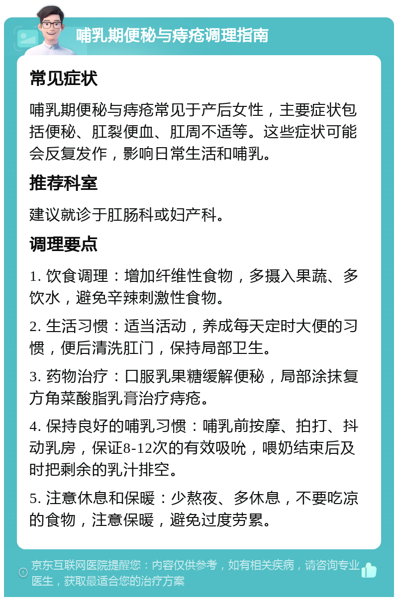 哺乳期便秘与痔疮调理指南 常见症状 哺乳期便秘与痔疮常见于产后女性，主要症状包括便秘、肛裂便血、肛周不适等。这些症状可能会反复发作，影响日常生活和哺乳。 推荐科室 建议就诊于肛肠科或妇产科。 调理要点 1. 饮食调理：增加纤维性食物，多摄入果蔬、多饮水，避免辛辣刺激性食物。 2. 生活习惯：适当活动，养成每天定时大便的习惯，便后清洗肛门，保持局部卫生。 3. 药物治疗：口服乳果糖缓解便秘，局部涂抹复方角菜酸脂乳膏治疗痔疮。 4. 保持良好的哺乳习惯：哺乳前按摩、拍打、抖动乳房，保证8-12次的有效吸吮，喂奶结束后及时把剩余的乳汁排空。 5. 注意休息和保暖：少熬夜、多休息，不要吃凉的食物，注意保暖，避免过度劳累。