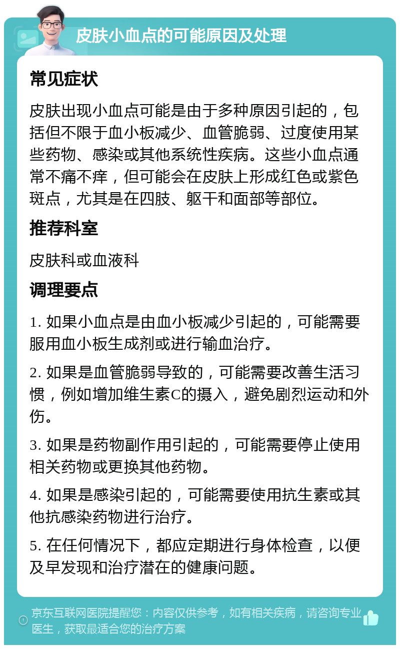 皮肤小血点的可能原因及处理 常见症状 皮肤出现小血点可能是由于多种原因引起的，包括但不限于血小板减少、血管脆弱、过度使用某些药物、感染或其他系统性疾病。这些小血点通常不痛不痒，但可能会在皮肤上形成红色或紫色斑点，尤其是在四肢、躯干和面部等部位。 推荐科室 皮肤科或血液科 调理要点 1. 如果小血点是由血小板减少引起的，可能需要服用血小板生成剂或进行输血治疗。 2. 如果是血管脆弱导致的，可能需要改善生活习惯，例如增加维生素C的摄入，避免剧烈运动和外伤。 3. 如果是药物副作用引起的，可能需要停止使用相关药物或更换其他药物。 4. 如果是感染引起的，可能需要使用抗生素或其他抗感染药物进行治疗。 5. 在任何情况下，都应定期进行身体检查，以便及早发现和治疗潜在的健康问题。