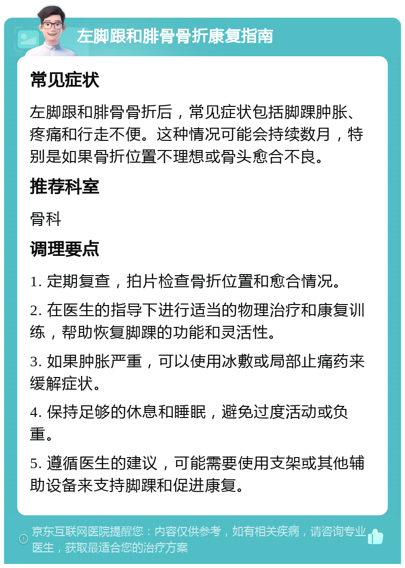 左脚跟和腓骨骨折康复指南 常见症状 左脚跟和腓骨骨折后，常见症状包括脚踝肿胀、疼痛和行走不便。这种情况可能会持续数月，特别是如果骨折位置不理想或骨头愈合不良。 推荐科室 骨科 调理要点 1. 定期复查，拍片检查骨折位置和愈合情况。 2. 在医生的指导下进行适当的物理治疗和康复训练，帮助恢复脚踝的功能和灵活性。 3. 如果肿胀严重，可以使用冰敷或局部止痛药来缓解症状。 4. 保持足够的休息和睡眠，避免过度活动或负重。 5. 遵循医生的建议，可能需要使用支架或其他辅助设备来支持脚踝和促进康复。