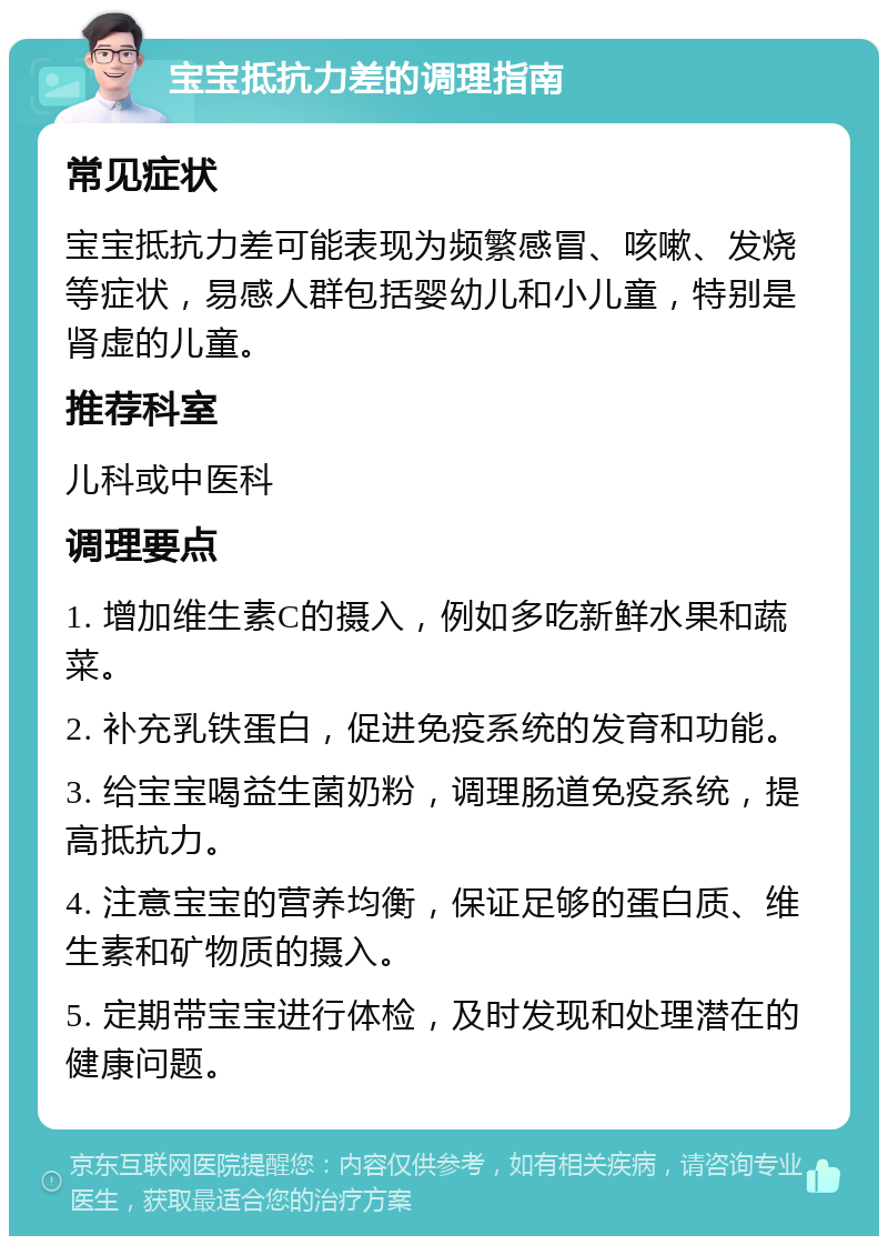 宝宝抵抗力差的调理指南 常见症状 宝宝抵抗力差可能表现为频繁感冒、咳嗽、发烧等症状，易感人群包括婴幼儿和小儿童，特别是肾虚的儿童。 推荐科室 儿科或中医科 调理要点 1. 增加维生素C的摄入，例如多吃新鲜水果和蔬菜。 2. 补充乳铁蛋白，促进免疫系统的发育和功能。 3. 给宝宝喝益生菌奶粉，调理肠道免疫系统，提高抵抗力。 4. 注意宝宝的营养均衡，保证足够的蛋白质、维生素和矿物质的摄入。 5. 定期带宝宝进行体检，及时发现和处理潜在的健康问题。