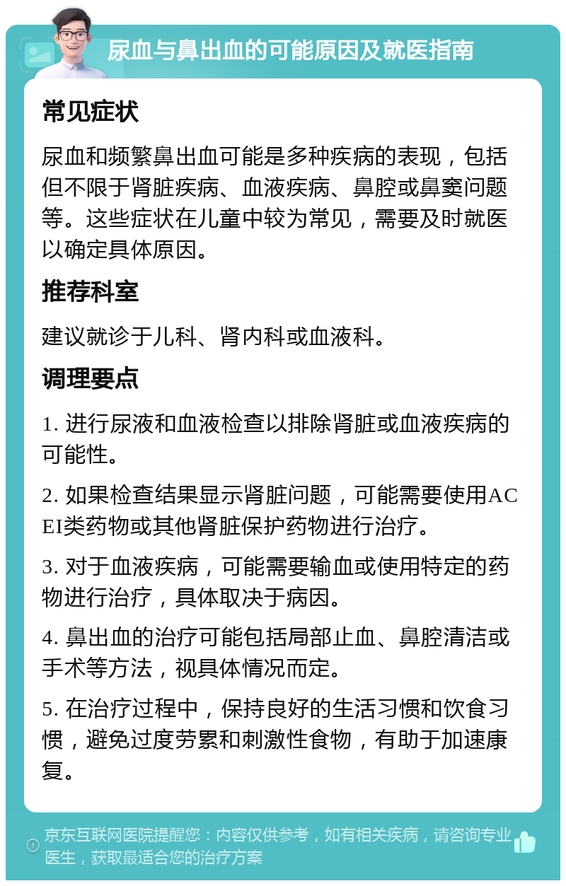 尿血与鼻出血的可能原因及就医指南 常见症状 尿血和频繁鼻出血可能是多种疾病的表现，包括但不限于肾脏疾病、血液疾病、鼻腔或鼻窦问题等。这些症状在儿童中较为常见，需要及时就医以确定具体原因。 推荐科室 建议就诊于儿科、肾内科或血液科。 调理要点 1. 进行尿液和血液检查以排除肾脏或血液疾病的可能性。 2. 如果检查结果显示肾脏问题，可能需要使用ACEI类药物或其他肾脏保护药物进行治疗。 3. 对于血液疾病，可能需要输血或使用特定的药物进行治疗，具体取决于病因。 4. 鼻出血的治疗可能包括局部止血、鼻腔清洁或手术等方法，视具体情况而定。 5. 在治疗过程中，保持良好的生活习惯和饮食习惯，避免过度劳累和刺激性食物，有助于加速康复。