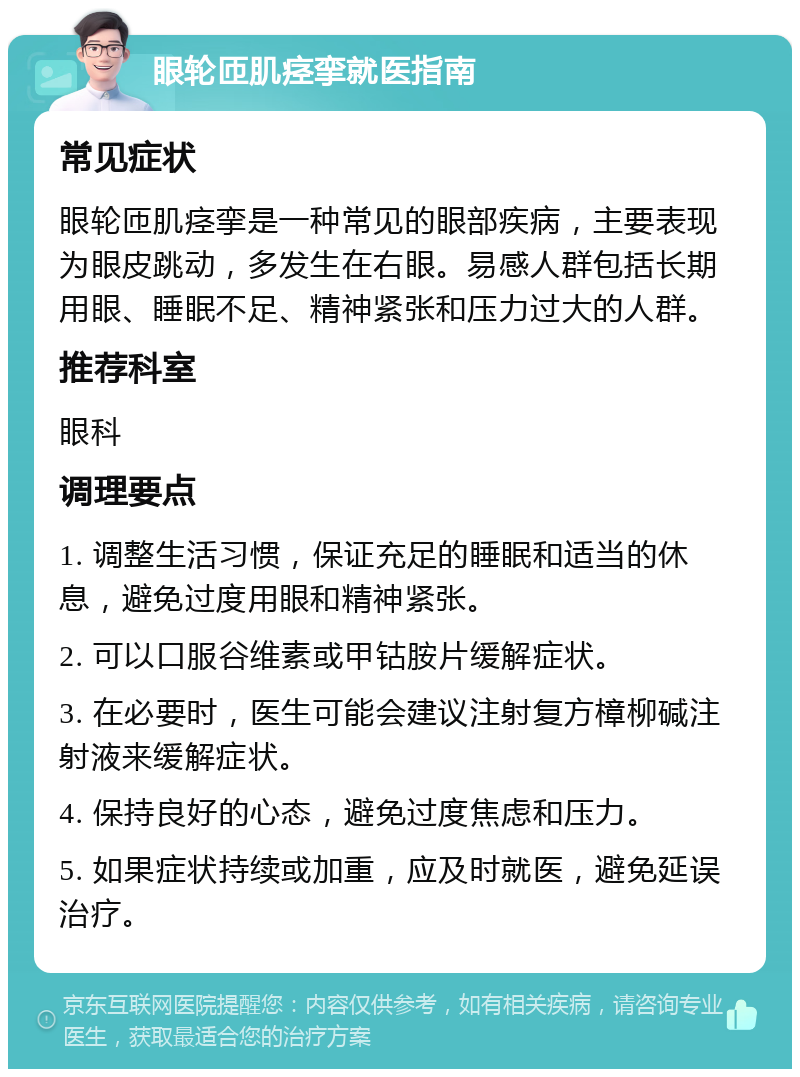 眼轮匝肌痉挛就医指南 常见症状 眼轮匝肌痉挛是一种常见的眼部疾病，主要表现为眼皮跳动，多发生在右眼。易感人群包括长期用眼、睡眠不足、精神紧张和压力过大的人群。 推荐科室 眼科 调理要点 1. 调整生活习惯，保证充足的睡眠和适当的休息，避免过度用眼和精神紧张。 2. 可以口服谷维素或甲钴胺片缓解症状。 3. 在必要时，医生可能会建议注射复方樟柳碱注射液来缓解症状。 4. 保持良好的心态，避免过度焦虑和压力。 5. 如果症状持续或加重，应及时就医，避免延误治疗。