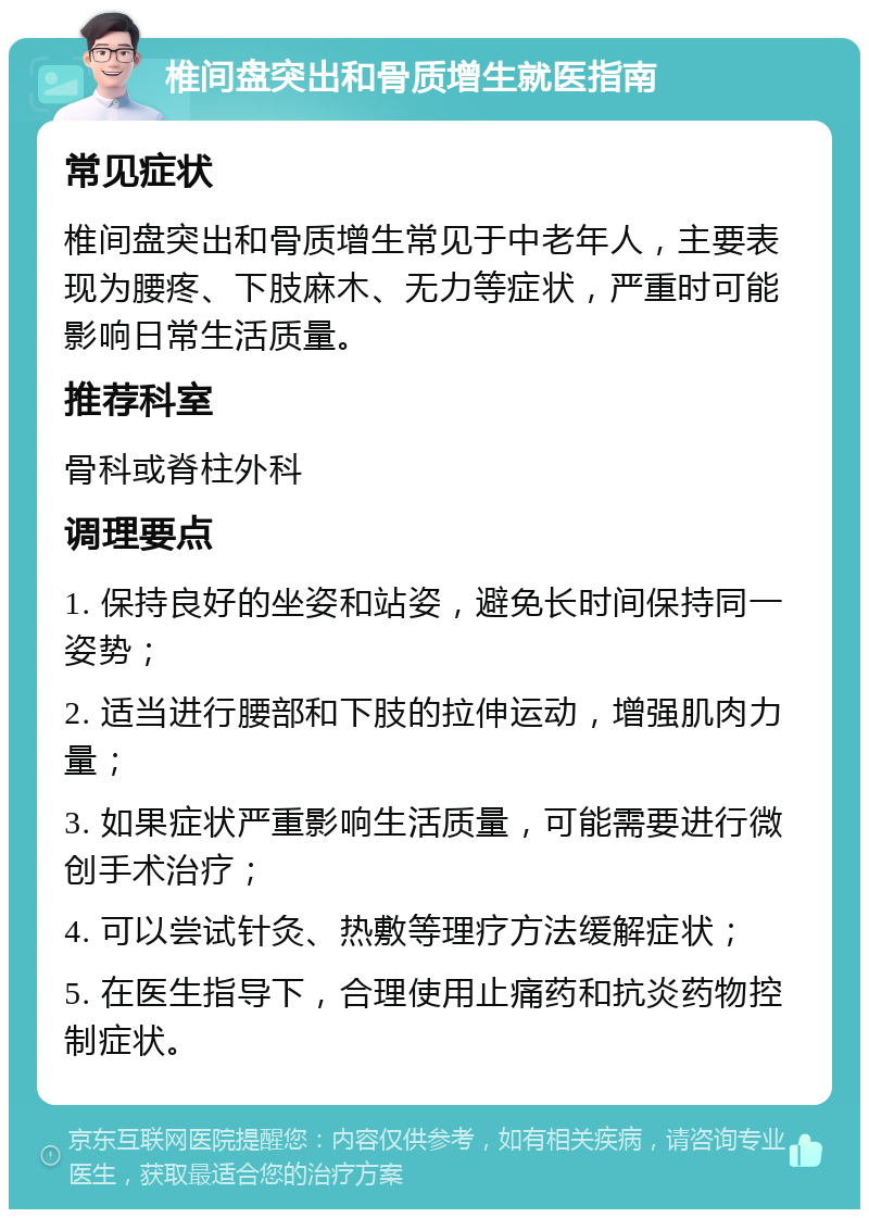 椎间盘突出和骨质增生就医指南 常见症状 椎间盘突出和骨质增生常见于中老年人，主要表现为腰疼、下肢麻木、无力等症状，严重时可能影响日常生活质量。 推荐科室 骨科或脊柱外科 调理要点 1. 保持良好的坐姿和站姿，避免长时间保持同一姿势； 2. 适当进行腰部和下肢的拉伸运动，增强肌肉力量； 3. 如果症状严重影响生活质量，可能需要进行微创手术治疗； 4. 可以尝试针灸、热敷等理疗方法缓解症状； 5. 在医生指导下，合理使用止痛药和抗炎药物控制症状。