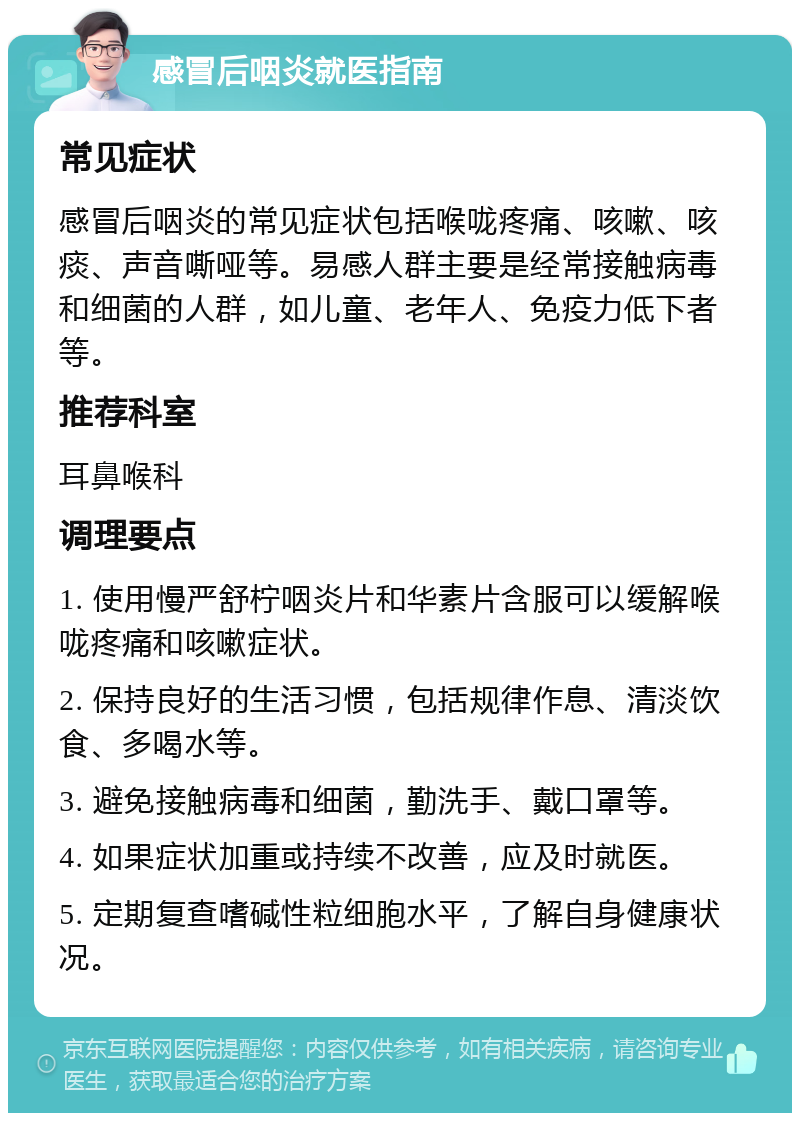 感冒后咽炎就医指南 常见症状 感冒后咽炎的常见症状包括喉咙疼痛、咳嗽、咳痰、声音嘶哑等。易感人群主要是经常接触病毒和细菌的人群，如儿童、老年人、免疫力低下者等。 推荐科室 耳鼻喉科 调理要点 1. 使用慢严舒柠咽炎片和华素片含服可以缓解喉咙疼痛和咳嗽症状。 2. 保持良好的生活习惯，包括规律作息、清淡饮食、多喝水等。 3. 避免接触病毒和细菌，勤洗手、戴口罩等。 4. 如果症状加重或持续不改善，应及时就医。 5. 定期复查嗜碱性粒细胞水平，了解自身健康状况。