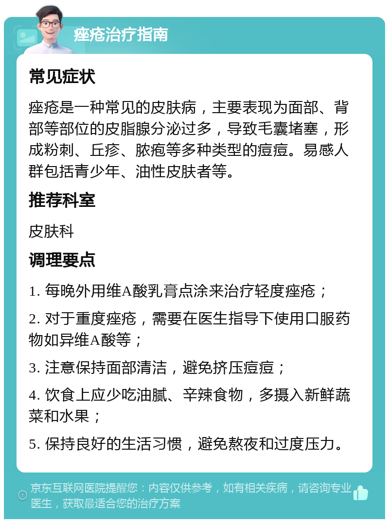 痤疮治疗指南 常见症状 痤疮是一种常见的皮肤病，主要表现为面部、背部等部位的皮脂腺分泌过多，导致毛囊堵塞，形成粉刺、丘疹、脓疱等多种类型的痘痘。易感人群包括青少年、油性皮肤者等。 推荐科室 皮肤科 调理要点 1. 每晚外用维A酸乳膏点涂来治疗轻度痤疮； 2. 对于重度痤疮，需要在医生指导下使用口服药物如异维A酸等； 3. 注意保持面部清洁，避免挤压痘痘； 4. 饮食上应少吃油腻、辛辣食物，多摄入新鲜蔬菜和水果； 5. 保持良好的生活习惯，避免熬夜和过度压力。