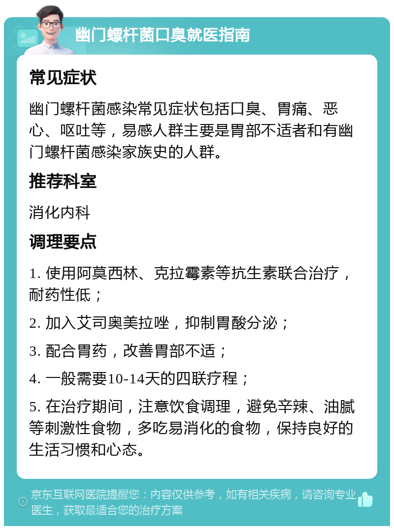 幽门螺杆菌口臭就医指南 常见症状 幽门螺杆菌感染常见症状包括口臭、胃痛、恶心、呕吐等，易感人群主要是胃部不适者和有幽门螺杆菌感染家族史的人群。 推荐科室 消化内科 调理要点 1. 使用阿莫西林、克拉霉素等抗生素联合治疗，耐药性低； 2. 加入艾司奥美拉唑，抑制胃酸分泌； 3. 配合胃药，改善胃部不适； 4. 一般需要10-14天的四联疗程； 5. 在治疗期间，注意饮食调理，避免辛辣、油腻等刺激性食物，多吃易消化的食物，保持良好的生活习惯和心态。