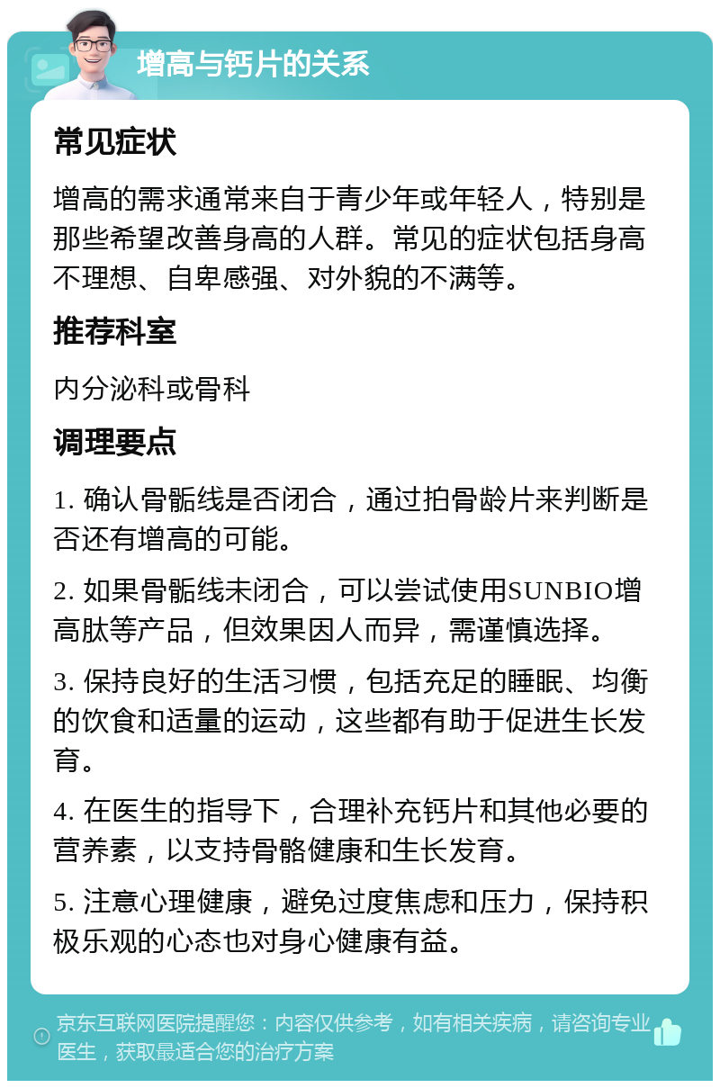 增高与钙片的关系 常见症状 增高的需求通常来自于青少年或年轻人，特别是那些希望改善身高的人群。常见的症状包括身高不理想、自卑感强、对外貌的不满等。 推荐科室 内分泌科或骨科 调理要点 1. 确认骨骺线是否闭合，通过拍骨龄片来判断是否还有增高的可能。 2. 如果骨骺线未闭合，可以尝试使用SUNBIO增高肽等产品，但效果因人而异，需谨慎选择。 3. 保持良好的生活习惯，包括充足的睡眠、均衡的饮食和适量的运动，这些都有助于促进生长发育。 4. 在医生的指导下，合理补充钙片和其他必要的营养素，以支持骨骼健康和生长发育。 5. 注意心理健康，避免过度焦虑和压力，保持积极乐观的心态也对身心健康有益。