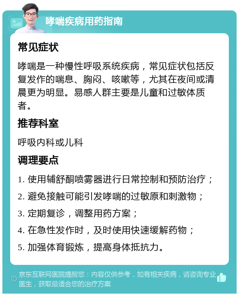 哮喘疾病用药指南 常见症状 哮喘是一种慢性呼吸系统疾病，常见症状包括反复发作的喘息、胸闷、咳嗽等，尤其在夜间或清晨更为明显。易感人群主要是儿童和过敏体质者。 推荐科室 呼吸内科或儿科 调理要点 1. 使用辅舒酮喷雾器进行日常控制和预防治疗； 2. 避免接触可能引发哮喘的过敏原和刺激物； 3. 定期复诊，调整用药方案； 4. 在急性发作时，及时使用快速缓解药物； 5. 加强体育锻炼，提高身体抵抗力。