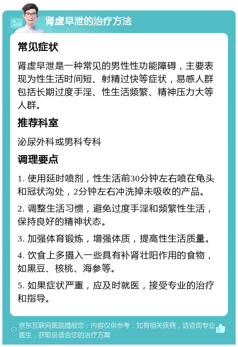 肾虚早泄的治疗方法 常见症状 肾虚早泄是一种常见的男性性功能障碍，主要表现为性生活时间短、射精过快等症状，易感人群包括长期过度手淫、性生活频繁、精神压力大等人群。 推荐科室 泌尿外科或男科专科 调理要点 1. 使用延时喷剂，性生活前30分钟左右喷在龟头和冠状沟处，2分钟左右冲洗掉未吸收的产品。 2. 调整生活习惯，避免过度手淫和频繁性生活，保持良好的精神状态。 3. 加强体育锻炼，增强体质，提高性生活质量。 4. 饮食上多摄入一些具有补肾壮阳作用的食物，如黑豆、核桃、海参等。 5. 如果症状严重，应及时就医，接受专业的治疗和指导。