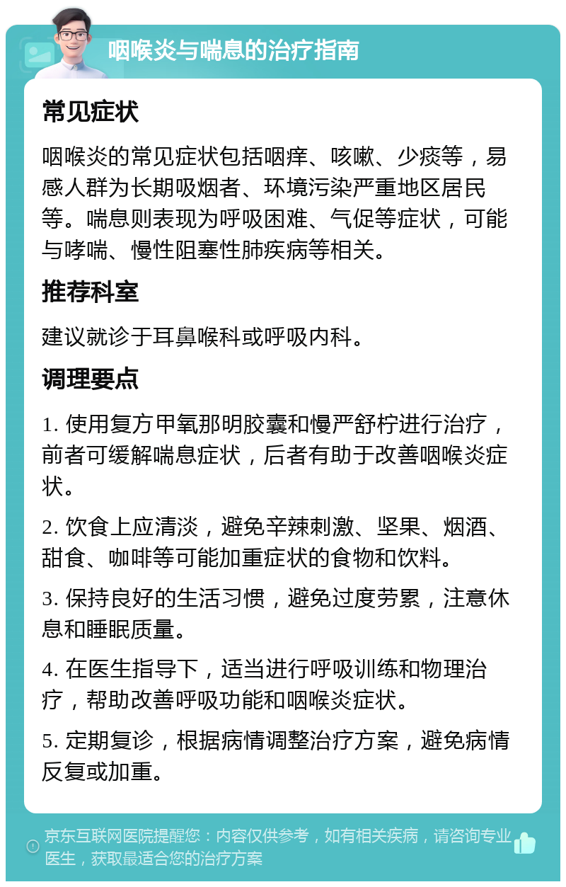 咽喉炎与喘息的治疗指南 常见症状 咽喉炎的常见症状包括咽痒、咳嗽、少痰等，易感人群为长期吸烟者、环境污染严重地区居民等。喘息则表现为呼吸困难、气促等症状，可能与哮喘、慢性阻塞性肺疾病等相关。 推荐科室 建议就诊于耳鼻喉科或呼吸内科。 调理要点 1. 使用复方甲氧那明胶囊和慢严舒柠进行治疗，前者可缓解喘息症状，后者有助于改善咽喉炎症状。 2. 饮食上应清淡，避免辛辣刺激、坚果、烟酒、甜食、咖啡等可能加重症状的食物和饮料。 3. 保持良好的生活习惯，避免过度劳累，注意休息和睡眠质量。 4. 在医生指导下，适当进行呼吸训练和物理治疗，帮助改善呼吸功能和咽喉炎症状。 5. 定期复诊，根据病情调整治疗方案，避免病情反复或加重。