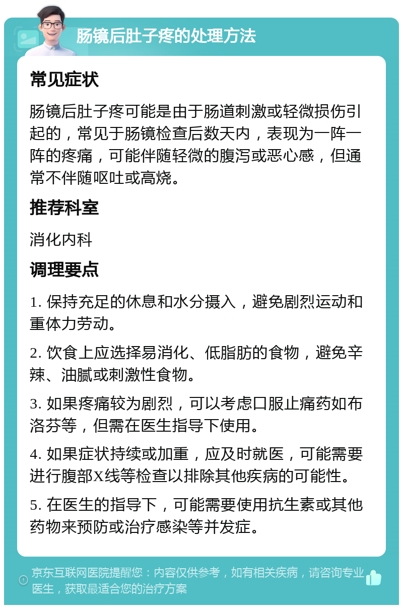 肠镜后肚子疼的处理方法 常见症状 肠镜后肚子疼可能是由于肠道刺激或轻微损伤引起的，常见于肠镜检查后数天内，表现为一阵一阵的疼痛，可能伴随轻微的腹泻或恶心感，但通常不伴随呕吐或高烧。 推荐科室 消化内科 调理要点 1. 保持充足的休息和水分摄入，避免剧烈运动和重体力劳动。 2. 饮食上应选择易消化、低脂肪的食物，避免辛辣、油腻或刺激性食物。 3. 如果疼痛较为剧烈，可以考虑口服止痛药如布洛芬等，但需在医生指导下使用。 4. 如果症状持续或加重，应及时就医，可能需要进行腹部X线等检查以排除其他疾病的可能性。 5. 在医生的指导下，可能需要使用抗生素或其他药物来预防或治疗感染等并发症。