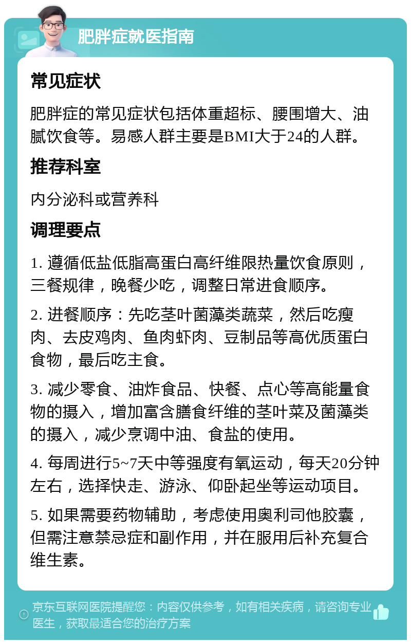 肥胖症就医指南 常见症状 肥胖症的常见症状包括体重超标、腰围增大、油腻饮食等。易感人群主要是BMI大于24的人群。 推荐科室 内分泌科或营养科 调理要点 1. 遵循低盐低脂高蛋白高纤维限热量饮食原则，三餐规律，晚餐少吃，调整日常进食顺序。 2. 进餐顺序：先吃茎叶菌藻类蔬菜，然后吃瘦肉、去皮鸡肉、鱼肉虾肉、豆制品等高优质蛋白食物，最后吃主食。 3. 减少零食、油炸食品、快餐、点心等高能量食物的摄入，增加富含膳食纤维的茎叶菜及菌藻类的摄入，减少烹调中油、食盐的使用。 4. 每周进行5~7天中等强度有氧运动，每天20分钟左右，选择快走、游泳、仰卧起坐等运动项目。 5. 如果需要药物辅助，考虑使用奥利司他胶囊，但需注意禁忌症和副作用，并在服用后补充复合维生素。