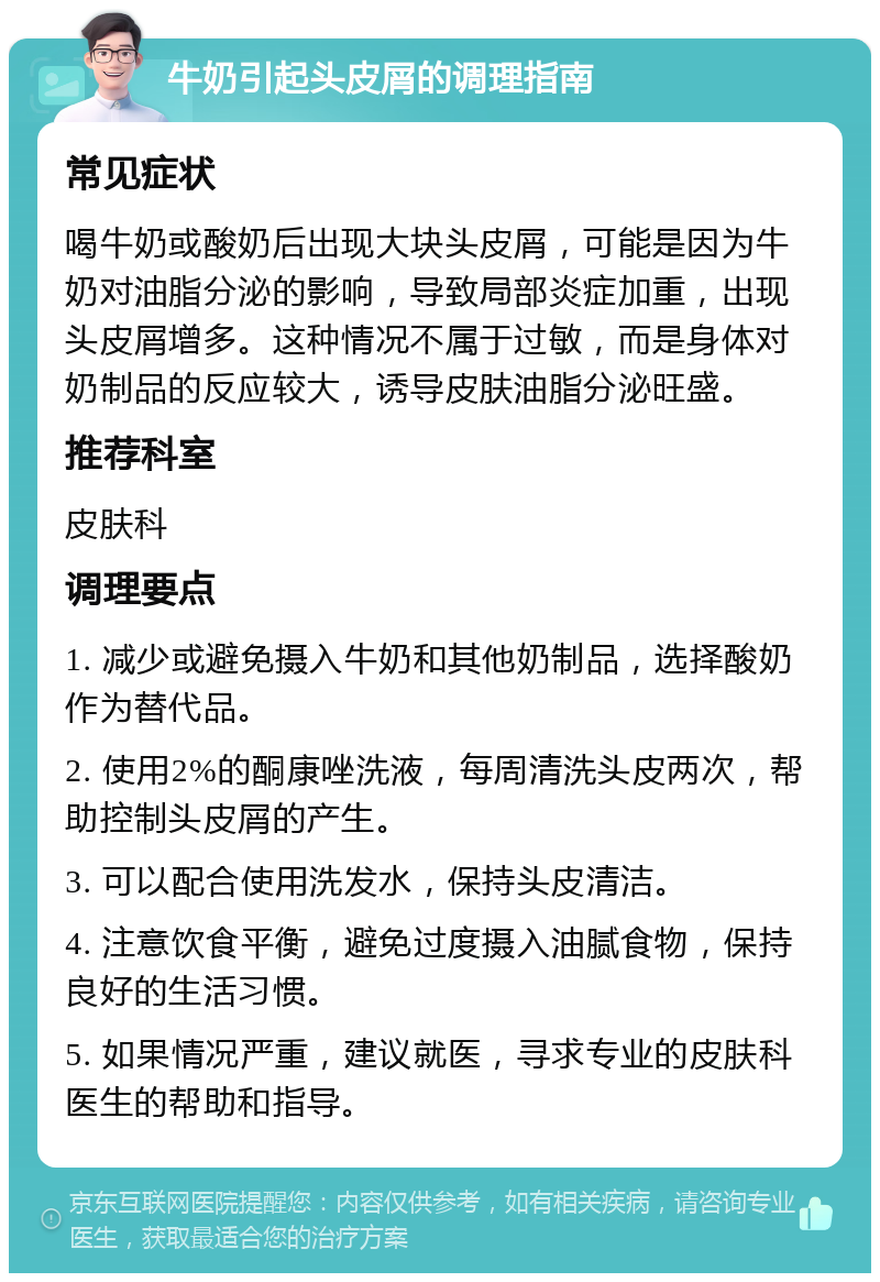 牛奶引起头皮屑的调理指南 常见症状 喝牛奶或酸奶后出现大块头皮屑，可能是因为牛奶对油脂分泌的影响，导致局部炎症加重，出现头皮屑增多。这种情况不属于过敏，而是身体对奶制品的反应较大，诱导皮肤油脂分泌旺盛。 推荐科室 皮肤科 调理要点 1. 减少或避免摄入牛奶和其他奶制品，选择酸奶作为替代品。 2. 使用2%的酮康唑洗液，每周清洗头皮两次，帮助控制头皮屑的产生。 3. 可以配合使用洗发水，保持头皮清洁。 4. 注意饮食平衡，避免过度摄入油腻食物，保持良好的生活习惯。 5. 如果情况严重，建议就医，寻求专业的皮肤科医生的帮助和指导。