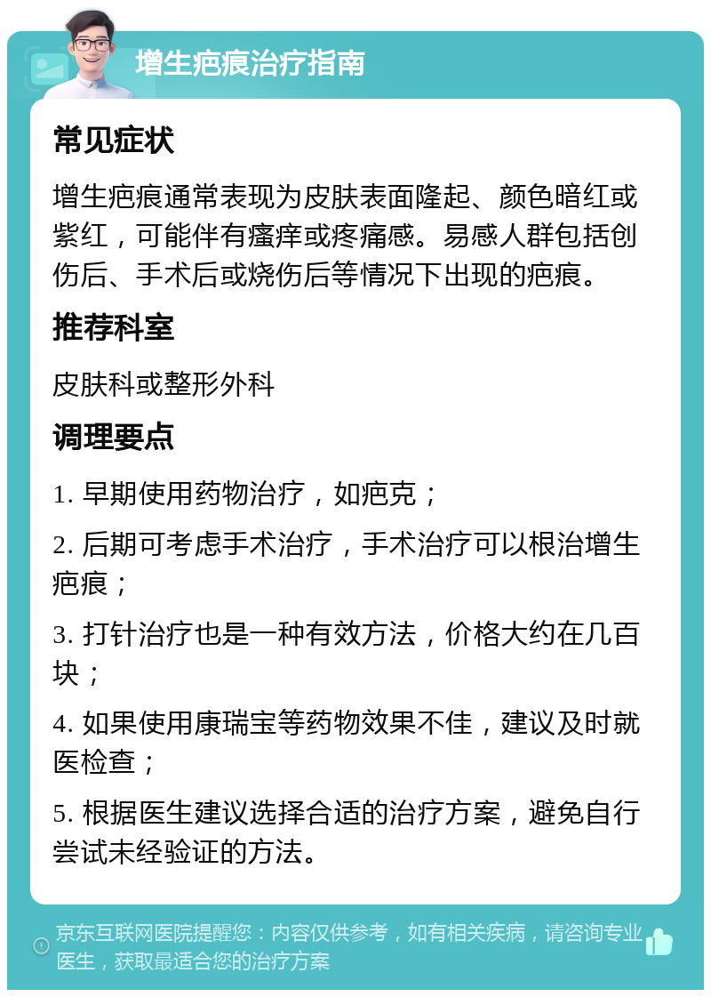 增生疤痕治疗指南 常见症状 增生疤痕通常表现为皮肤表面隆起、颜色暗红或紫红，可能伴有瘙痒或疼痛感。易感人群包括创伤后、手术后或烧伤后等情况下出现的疤痕。 推荐科室 皮肤科或整形外科 调理要点 1. 早期使用药物治疗，如疤克； 2. 后期可考虑手术治疗，手术治疗可以根治增生疤痕； 3. 打针治疗也是一种有效方法，价格大约在几百块； 4. 如果使用康瑞宝等药物效果不佳，建议及时就医检查； 5. 根据医生建议选择合适的治疗方案，避免自行尝试未经验证的方法。