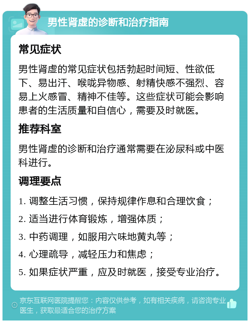 男性肾虚的诊断和治疗指南 常见症状 男性肾虚的常见症状包括勃起时间短、性欲低下、易出汗、喉咙异物感、射精快感不强烈、容易上火感冒、精神不佳等。这些症状可能会影响患者的生活质量和自信心，需要及时就医。 推荐科室 男性肾虚的诊断和治疗通常需要在泌尿科或中医科进行。 调理要点 1. 调整生活习惯，保持规律作息和合理饮食； 2. 适当进行体育锻炼，增强体质； 3. 中药调理，如服用六味地黄丸等； 4. 心理疏导，减轻压力和焦虑； 5. 如果症状严重，应及时就医，接受专业治疗。