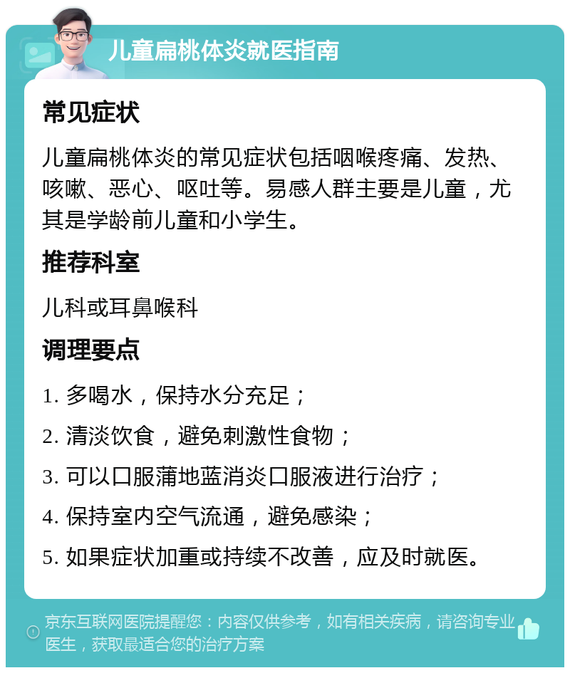 儿童扁桃体炎就医指南 常见症状 儿童扁桃体炎的常见症状包括咽喉疼痛、发热、咳嗽、恶心、呕吐等。易感人群主要是儿童，尤其是学龄前儿童和小学生。 推荐科室 儿科或耳鼻喉科 调理要点 1. 多喝水，保持水分充足； 2. 清淡饮食，避免刺激性食物； 3. 可以口服蒲地蓝消炎口服液进行治疗； 4. 保持室内空气流通，避免感染； 5. 如果症状加重或持续不改善，应及时就医。