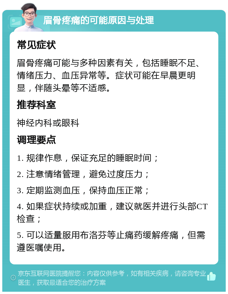 眉骨疼痛的可能原因与处理 常见症状 眉骨疼痛可能与多种因素有关，包括睡眠不足、情绪压力、血压异常等。症状可能在早晨更明显，伴随头晕等不适感。 推荐科室 神经内科或眼科 调理要点 1. 规律作息，保证充足的睡眠时间； 2. 注意情绪管理，避免过度压力； 3. 定期监测血压，保持血压正常； 4. 如果症状持续或加重，建议就医并进行头部CT检查； 5. 可以适量服用布洛芬等止痛药缓解疼痛，但需遵医嘱使用。