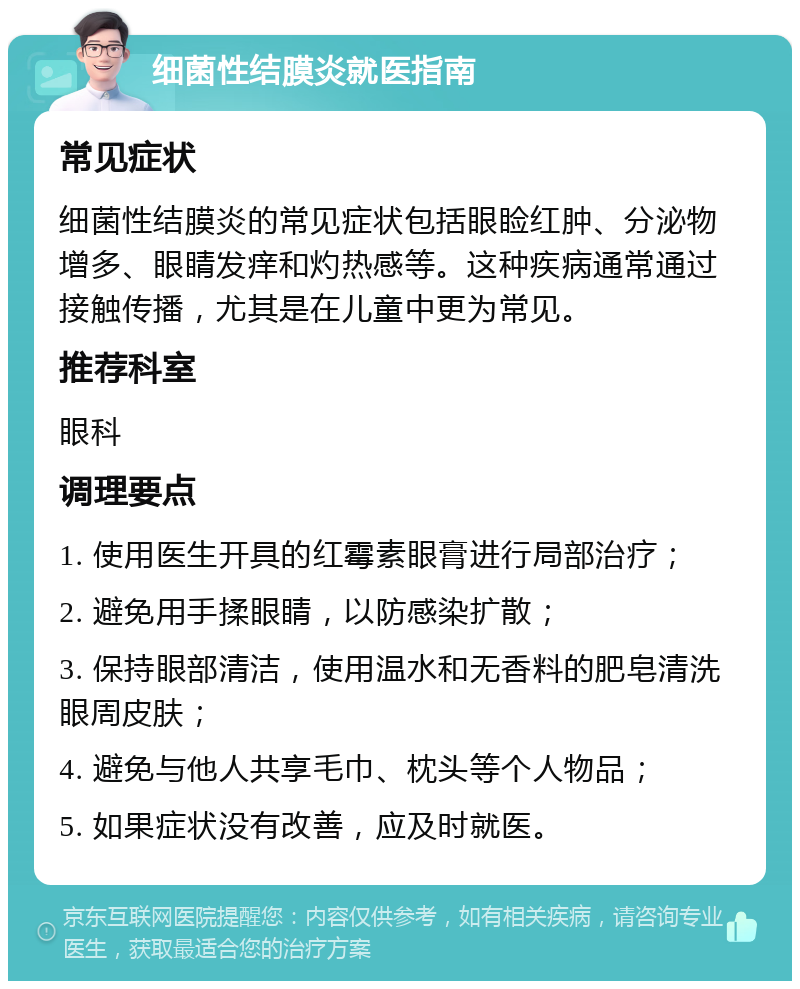 细菌性结膜炎就医指南 常见症状 细菌性结膜炎的常见症状包括眼睑红肿、分泌物增多、眼睛发痒和灼热感等。这种疾病通常通过接触传播，尤其是在儿童中更为常见。 推荐科室 眼科 调理要点 1. 使用医生开具的红霉素眼膏进行局部治疗； 2. 避免用手揉眼睛，以防感染扩散； 3. 保持眼部清洁，使用温水和无香料的肥皂清洗眼周皮肤； 4. 避免与他人共享毛巾、枕头等个人物品； 5. 如果症状没有改善，应及时就医。