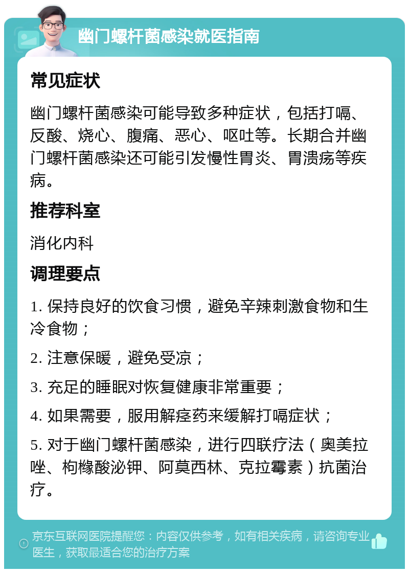 幽门螺杆菌感染就医指南 常见症状 幽门螺杆菌感染可能导致多种症状，包括打嗝、反酸、烧心、腹痛、恶心、呕吐等。长期合并幽门螺杆菌感染还可能引发慢性胃炎、胃溃疡等疾病。 推荐科室 消化内科 调理要点 1. 保持良好的饮食习惯，避免辛辣刺激食物和生冷食物； 2. 注意保暖，避免受凉； 3. 充足的睡眠对恢复健康非常重要； 4. 如果需要，服用解痉药来缓解打嗝症状； 5. 对于幽门螺杆菌感染，进行四联疗法（奥美拉唑、枸橼酸泌钾、阿莫西林、克拉霉素）抗菌治疗。