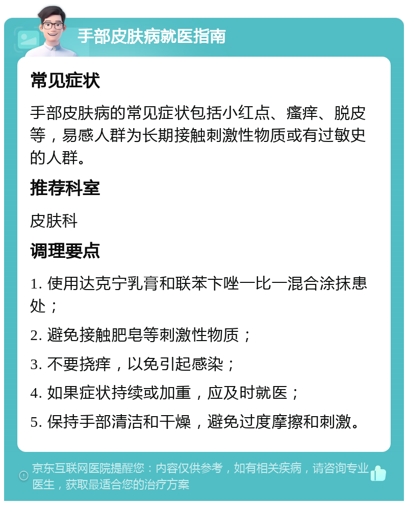 手部皮肤病就医指南 常见症状 手部皮肤病的常见症状包括小红点、瘙痒、脱皮等，易感人群为长期接触刺激性物质或有过敏史的人群。 推荐科室 皮肤科 调理要点 1. 使用达克宁乳膏和联苯卞唑一比一混合涂抹患处； 2. 避免接触肥皂等刺激性物质； 3. 不要挠痒，以免引起感染； 4. 如果症状持续或加重，应及时就医； 5. 保持手部清洁和干燥，避免过度摩擦和刺激。