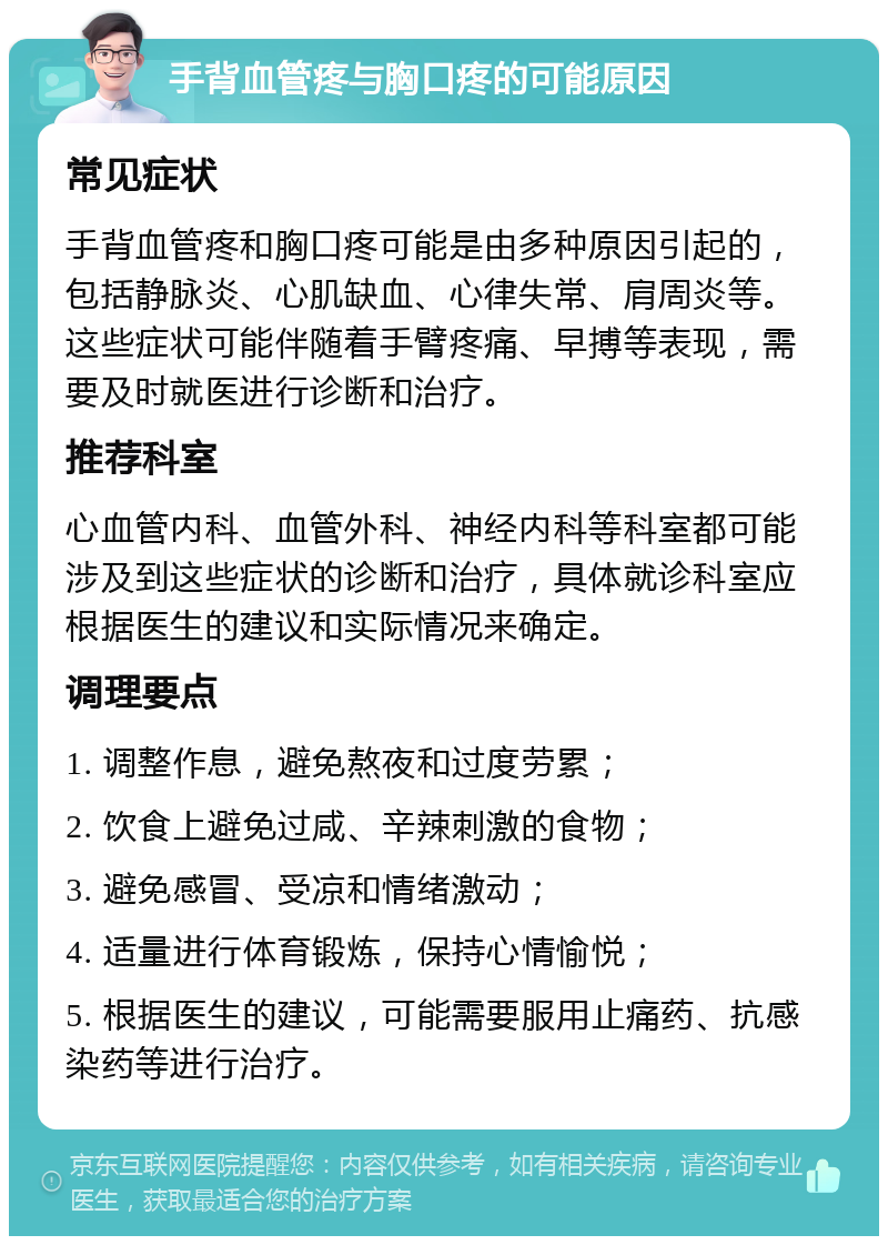 手背血管疼与胸口疼的可能原因 常见症状 手背血管疼和胸口疼可能是由多种原因引起的，包括静脉炎、心肌缺血、心律失常、肩周炎等。这些症状可能伴随着手臂疼痛、早搏等表现，需要及时就医进行诊断和治疗。 推荐科室 心血管内科、血管外科、神经内科等科室都可能涉及到这些症状的诊断和治疗，具体就诊科室应根据医生的建议和实际情况来确定。 调理要点 1. 调整作息，避免熬夜和过度劳累； 2. 饮食上避免过咸、辛辣刺激的食物； 3. 避免感冒、受凉和情绪激动； 4. 适量进行体育锻炼，保持心情愉悦； 5. 根据医生的建议，可能需要服用止痛药、抗感染药等进行治疗。