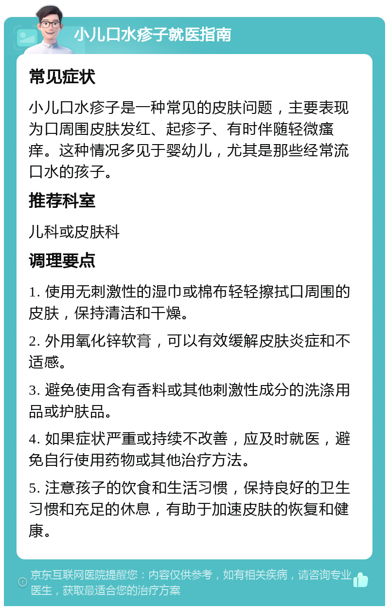 小儿口水疹子就医指南 常见症状 小儿口水疹子是一种常见的皮肤问题，主要表现为口周围皮肤发红、起疹子、有时伴随轻微瘙痒。这种情况多见于婴幼儿，尤其是那些经常流口水的孩子。 推荐科室 儿科或皮肤科 调理要点 1. 使用无刺激性的湿巾或棉布轻轻擦拭口周围的皮肤，保持清洁和干燥。 2. 外用氧化锌软膏，可以有效缓解皮肤炎症和不适感。 3. 避免使用含有香料或其他刺激性成分的洗涤用品或护肤品。 4. 如果症状严重或持续不改善，应及时就医，避免自行使用药物或其他治疗方法。 5. 注意孩子的饮食和生活习惯，保持良好的卫生习惯和充足的休息，有助于加速皮肤的恢复和健康。