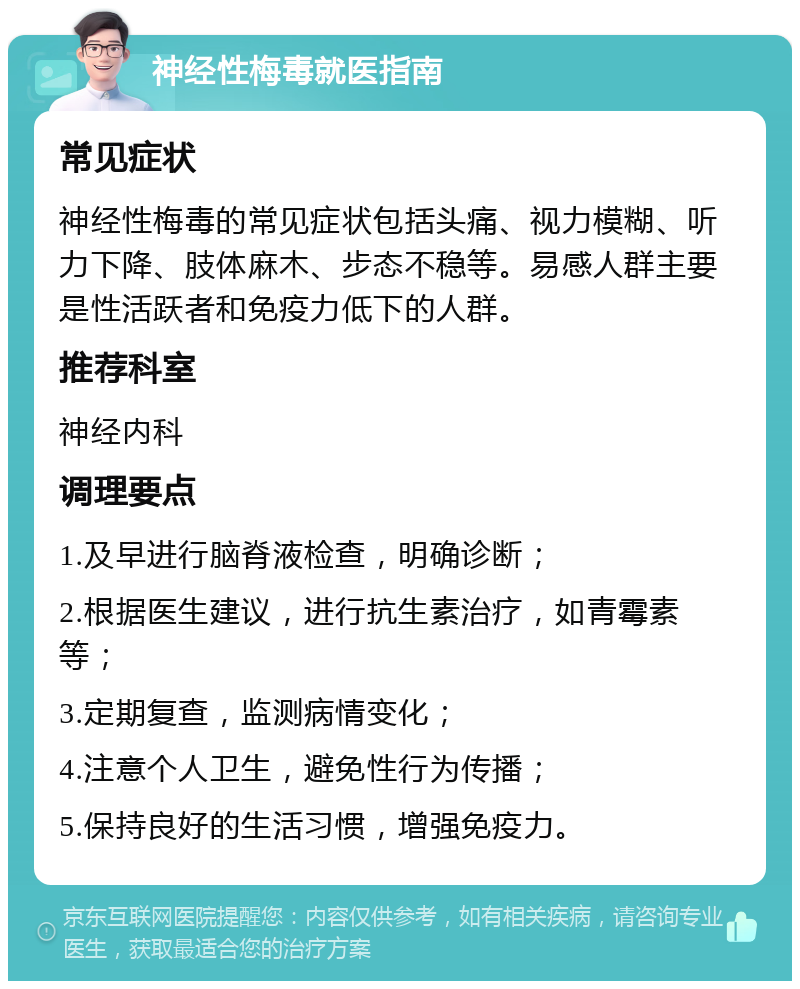 神经性梅毒就医指南 常见症状 神经性梅毒的常见症状包括头痛、视力模糊、听力下降、肢体麻木、步态不稳等。易感人群主要是性活跃者和免疫力低下的人群。 推荐科室 神经内科 调理要点 1.及早进行脑脊液检查，明确诊断； 2.根据医生建议，进行抗生素治疗，如青霉素等； 3.定期复查，监测病情变化； 4.注意个人卫生，避免性行为传播； 5.保持良好的生活习惯，增强免疫力。