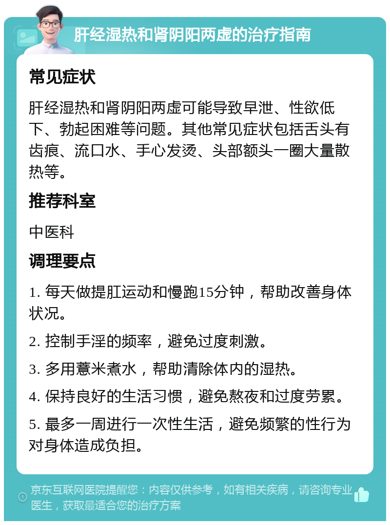 肝经湿热和肾阴阳两虚的治疗指南 常见症状 肝经湿热和肾阴阳两虚可能导致早泄、性欲低下、勃起困难等问题。其他常见症状包括舌头有齿痕、流口水、手心发烫、头部额头一圈大量散热等。 推荐科室 中医科 调理要点 1. 每天做提肛运动和慢跑15分钟，帮助改善身体状况。 2. 控制手淫的频率，避免过度刺激。 3. 多用薏米煮水，帮助清除体内的湿热。 4. 保持良好的生活习惯，避免熬夜和过度劳累。 5. 最多一周进行一次性生活，避免频繁的性行为对身体造成负担。