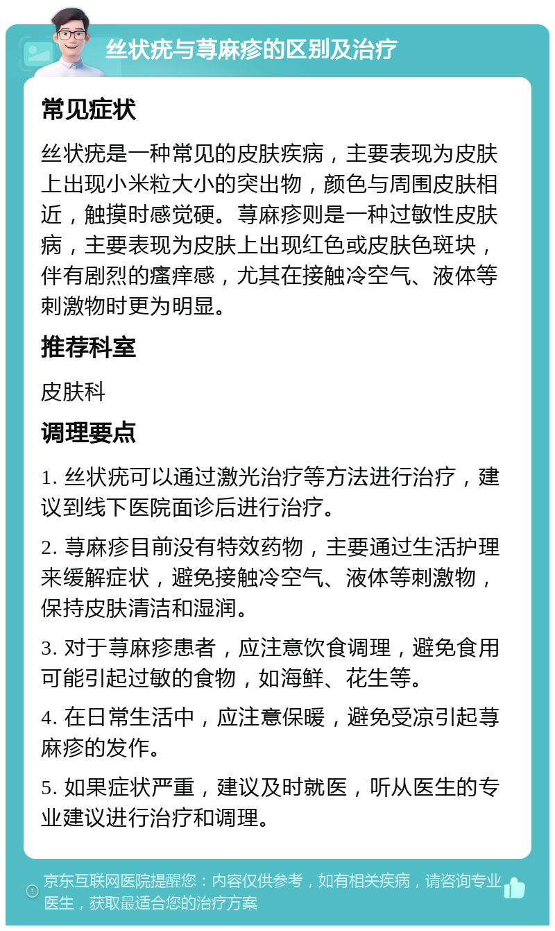 丝状疣与荨麻疹的区别及治疗 常见症状 丝状疣是一种常见的皮肤疾病，主要表现为皮肤上出现小米粒大小的突出物，颜色与周围皮肤相近，触摸时感觉硬。荨麻疹则是一种过敏性皮肤病，主要表现为皮肤上出现红色或皮肤色斑块，伴有剧烈的瘙痒感，尤其在接触冷空气、液体等刺激物时更为明显。 推荐科室 皮肤科 调理要点 1. 丝状疣可以通过激光治疗等方法进行治疗，建议到线下医院面诊后进行治疗。 2. 荨麻疹目前没有特效药物，主要通过生活护理来缓解症状，避免接触冷空气、液体等刺激物，保持皮肤清洁和湿润。 3. 对于荨麻疹患者，应注意饮食调理，避免食用可能引起过敏的食物，如海鲜、花生等。 4. 在日常生活中，应注意保暖，避免受凉引起荨麻疹的发作。 5. 如果症状严重，建议及时就医，听从医生的专业建议进行治疗和调理。