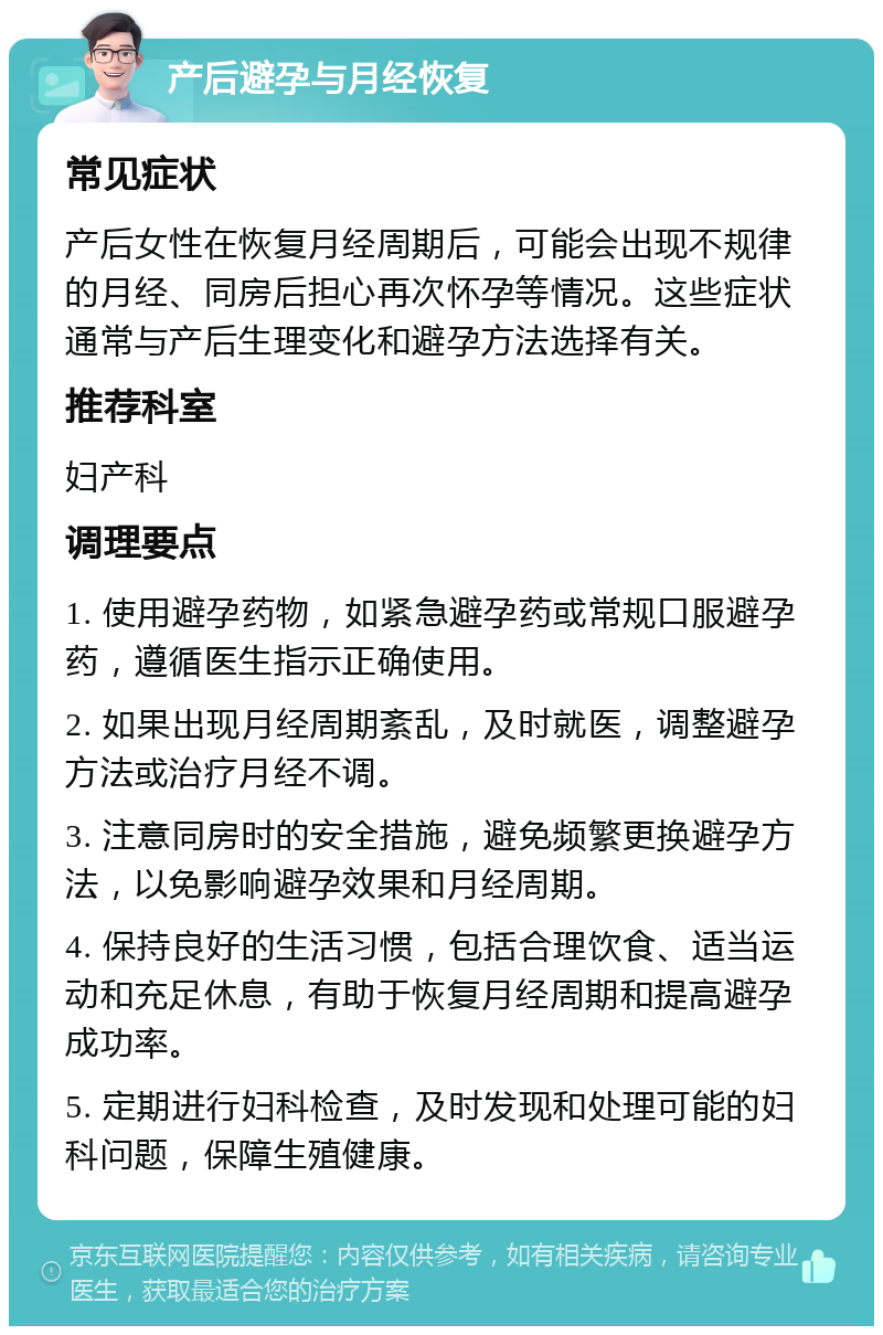 产后避孕与月经恢复 常见症状 产后女性在恢复月经周期后，可能会出现不规律的月经、同房后担心再次怀孕等情况。这些症状通常与产后生理变化和避孕方法选择有关。 推荐科室 妇产科 调理要点 1. 使用避孕药物，如紧急避孕药或常规口服避孕药，遵循医生指示正确使用。 2. 如果出现月经周期紊乱，及时就医，调整避孕方法或治疗月经不调。 3. 注意同房时的安全措施，避免频繁更换避孕方法，以免影响避孕效果和月经周期。 4. 保持良好的生活习惯，包括合理饮食、适当运动和充足休息，有助于恢复月经周期和提高避孕成功率。 5. 定期进行妇科检查，及时发现和处理可能的妇科问题，保障生殖健康。