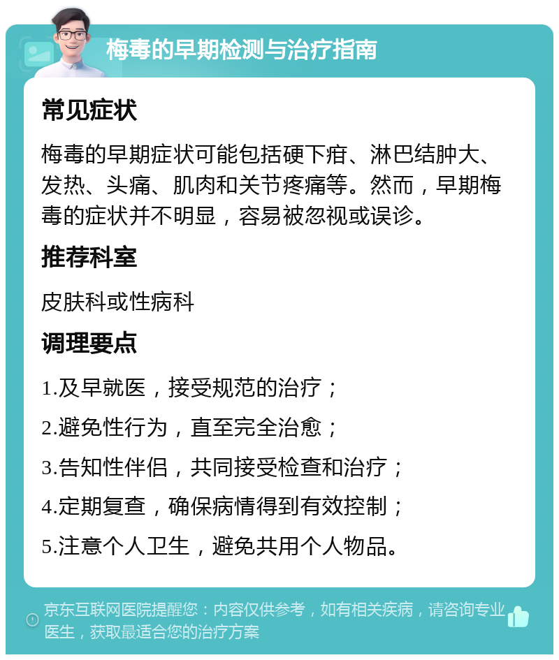 梅毒的早期检测与治疗指南 常见症状 梅毒的早期症状可能包括硬下疳、淋巴结肿大、发热、头痛、肌肉和关节疼痛等。然而，早期梅毒的症状并不明显，容易被忽视或误诊。 推荐科室 皮肤科或性病科 调理要点 1.及早就医，接受规范的治疗； 2.避免性行为，直至完全治愈； 3.告知性伴侣，共同接受检查和治疗； 4.定期复查，确保病情得到有效控制； 5.注意个人卫生，避免共用个人物品。