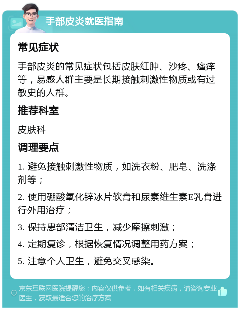 手部皮炎就医指南 常见症状 手部皮炎的常见症状包括皮肤红肿、沙疼、瘙痒等，易感人群主要是长期接触刺激性物质或有过敏史的人群。 推荐科室 皮肤科 调理要点 1. 避免接触刺激性物质，如洗衣粉、肥皂、洗涤剂等； 2. 使用硼酸氧化锌冰片软膏和尿素维生素E乳膏进行外用治疗； 3. 保持患部清洁卫生，减少摩擦刺激； 4. 定期复诊，根据恢复情况调整用药方案； 5. 注意个人卫生，避免交叉感染。