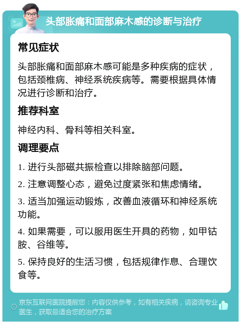 头部胀痛和面部麻木感的诊断与治疗 常见症状 头部胀痛和面部麻木感可能是多种疾病的症状，包括颈椎病、神经系统疾病等。需要根据具体情况进行诊断和治疗。 推荐科室 神经内科、骨科等相关科室。 调理要点 1. 进行头部磁共振检查以排除脑部问题。 2. 注意调整心态，避免过度紧张和焦虑情绪。 3. 适当加强运动锻炼，改善血液循环和神经系统功能。 4. 如果需要，可以服用医生开具的药物，如甲钴胺、谷维等。 5. 保持良好的生活习惯，包括规律作息、合理饮食等。