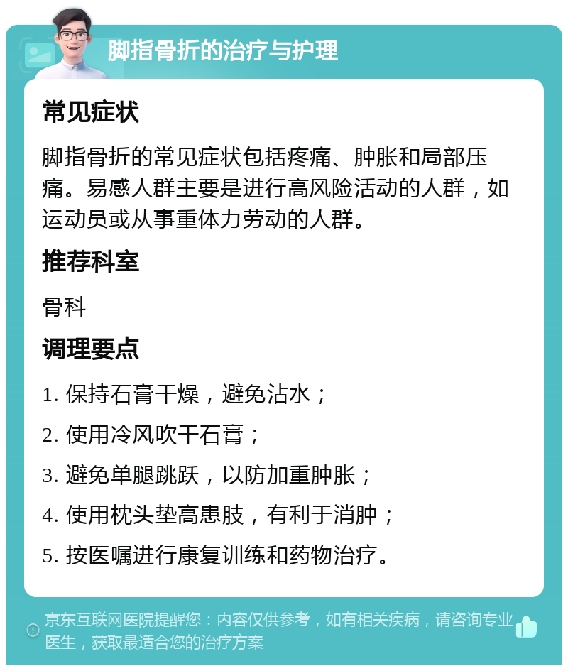 脚指骨折的治疗与护理 常见症状 脚指骨折的常见症状包括疼痛、肿胀和局部压痛。易感人群主要是进行高风险活动的人群，如运动员或从事重体力劳动的人群。 推荐科室 骨科 调理要点 1. 保持石膏干燥，避免沾水； 2. 使用冷风吹干石膏； 3. 避免单腿跳跃，以防加重肿胀； 4. 使用枕头垫高患肢，有利于消肿； 5. 按医嘱进行康复训练和药物治疗。