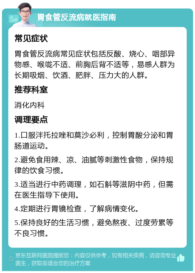 胃食管反流病就医指南 常见症状 胃食管反流病常见症状包括反酸、烧心、咽部异物感、喉咙不适、前胸后背不适等，易感人群为长期吸烟、饮酒、肥胖、压力大的人群。 推荐科室 消化内科 调理要点 1.口服泮托拉唑和莫沙必利，控制胃酸分泌和胃肠道运动。 2.避免食用辣、凉、油腻等刺激性食物，保持规律的饮食习惯。 3.适当进行中药调理，如石斛等滋阴中药，但需在医生指导下使用。 4.定期进行胃镜检查，了解病情变化。 5.保持良好的生活习惯，避免熬夜、过度劳累等不良习惯。