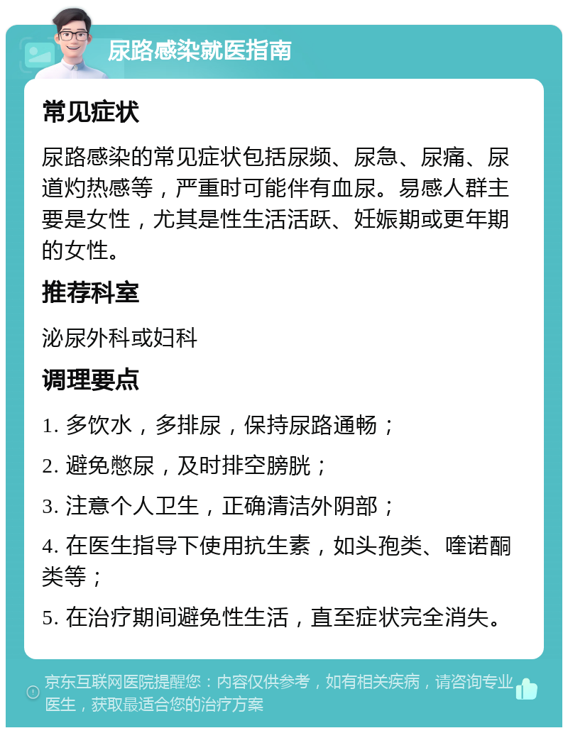 尿路感染就医指南 常见症状 尿路感染的常见症状包括尿频、尿急、尿痛、尿道灼热感等，严重时可能伴有血尿。易感人群主要是女性，尤其是性生活活跃、妊娠期或更年期的女性。 推荐科室 泌尿外科或妇科 调理要点 1. 多饮水，多排尿，保持尿路通畅； 2. 避免憋尿，及时排空膀胱； 3. 注意个人卫生，正确清洁外阴部； 4. 在医生指导下使用抗生素，如头孢类、喹诺酮类等； 5. 在治疗期间避免性生活，直至症状完全消失。