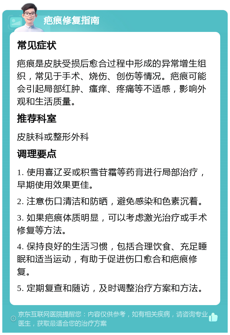 疤痕修复指南 常见症状 疤痕是皮肤受损后愈合过程中形成的异常增生组织，常见于手术、烧伤、创伤等情况。疤痕可能会引起局部红肿、瘙痒、疼痛等不适感，影响外观和生活质量。 推荐科室 皮肤科或整形外科 调理要点 1. 使用喜辽妥或积雪苷霜等药膏进行局部治疗，早期使用效果更佳。 2. 注意伤口清洁和防晒，避免感染和色素沉着。 3. 如果疤痕体质明显，可以考虑激光治疗或手术修复等方法。 4. 保持良好的生活习惯，包括合理饮食、充足睡眠和适当运动，有助于促进伤口愈合和疤痕修复。 5. 定期复查和随访，及时调整治疗方案和方法。