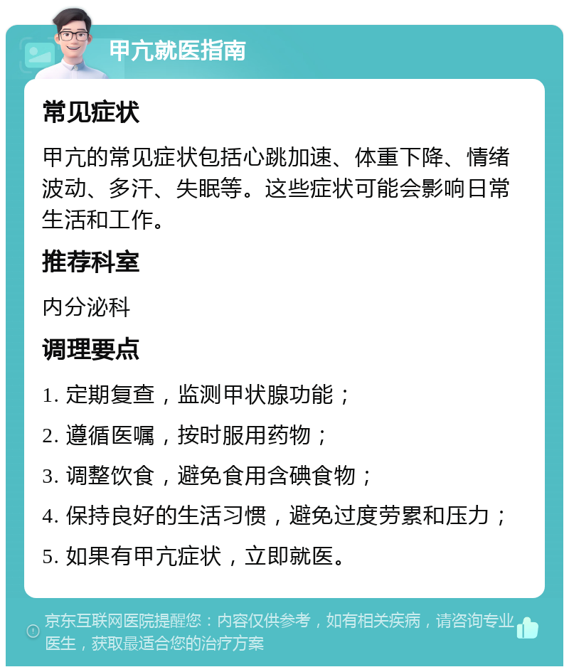 甲亢就医指南 常见症状 甲亢的常见症状包括心跳加速、体重下降、情绪波动、多汗、失眠等。这些症状可能会影响日常生活和工作。 推荐科室 内分泌科 调理要点 1. 定期复查，监测甲状腺功能； 2. 遵循医嘱，按时服用药物； 3. 调整饮食，避免食用含碘食物； 4. 保持良好的生活习惯，避免过度劳累和压力； 5. 如果有甲亢症状，立即就医。