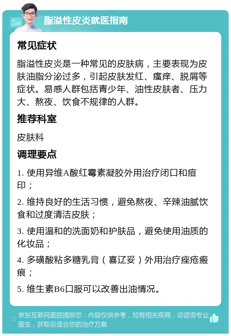 脂溢性皮炎就医指南 常见症状 脂溢性皮炎是一种常见的皮肤病，主要表现为皮肤油脂分泌过多，引起皮肤发红、瘙痒、脱屑等症状。易感人群包括青少年、油性皮肤者、压力大、熬夜、饮食不规律的人群。 推荐科室 皮肤科 调理要点 1. 使用异维A酸红霉素凝胶外用治疗闭口和痘印； 2. 维持良好的生活习惯，避免熬夜、辛辣油腻饮食和过度清洁皮肤； 3. 使用温和的洗面奶和护肤品，避免使用油质的化妆品； 4. 多磺酸粘多糖乳膏（喜辽妥）外用治疗痤疮瘢痕； 5. 维生素B6口服可以改善出油情况。