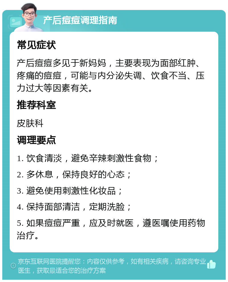 产后痘痘调理指南 常见症状 产后痘痘多见于新妈妈，主要表现为面部红肿、疼痛的痘痘，可能与内分泌失调、饮食不当、压力过大等因素有关。 推荐科室 皮肤科 调理要点 1. 饮食清淡，避免辛辣刺激性食物； 2. 多休息，保持良好的心态； 3. 避免使用刺激性化妆品； 4. 保持面部清洁，定期洗脸； 5. 如果痘痘严重，应及时就医，遵医嘱使用药物治疗。