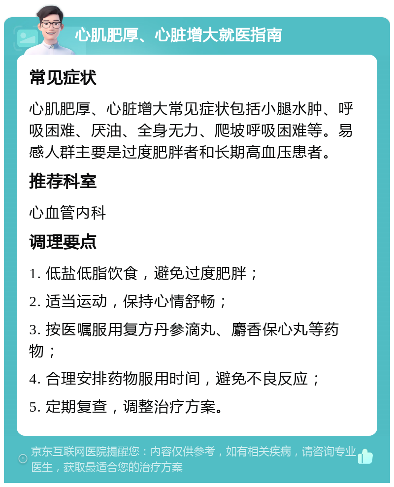 心肌肥厚、心脏增大就医指南 常见症状 心肌肥厚、心脏增大常见症状包括小腿水肿、呼吸困难、厌油、全身无力、爬坡呼吸困难等。易感人群主要是过度肥胖者和长期高血压患者。 推荐科室 心血管内科 调理要点 1. 低盐低脂饮食，避免过度肥胖； 2. 适当运动，保持心情舒畅； 3. 按医嘱服用复方丹参滴丸、麝香保心丸等药物； 4. 合理安排药物服用时间，避免不良反应； 5. 定期复查，调整治疗方案。