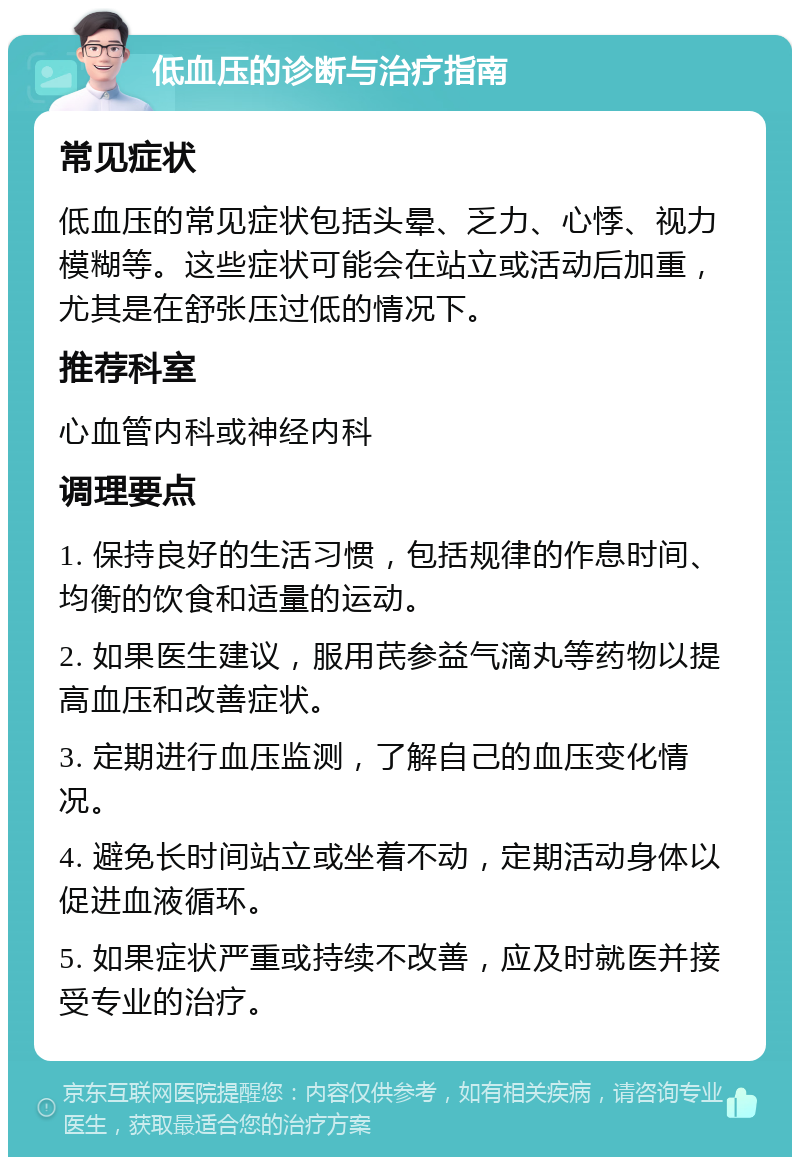 低血压的诊断与治疗指南 常见症状 低血压的常见症状包括头晕、乏力、心悸、视力模糊等。这些症状可能会在站立或活动后加重，尤其是在舒张压过低的情况下。 推荐科室 心血管内科或神经内科 调理要点 1. 保持良好的生活习惯，包括规律的作息时间、均衡的饮食和适量的运动。 2. 如果医生建议，服用芪参益气滴丸等药物以提高血压和改善症状。 3. 定期进行血压监测，了解自己的血压变化情况。 4. 避免长时间站立或坐着不动，定期活动身体以促进血液循环。 5. 如果症状严重或持续不改善，应及时就医并接受专业的治疗。